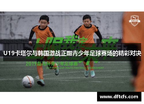 U19卡塔尔与韩国激战正酣青少年足球赛场的精彩对决